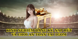 Kinh nghiệm đăng ký, nạp rút và chơi an toàn tại 1gom